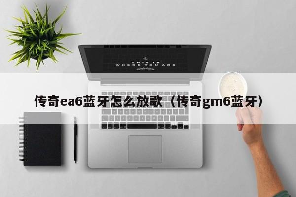 传奇ea6蓝牙怎么放歌（传奇gm6蓝牙）