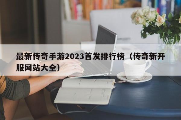 最新传奇手游2023首发排行榜（传奇新开服网站大全）