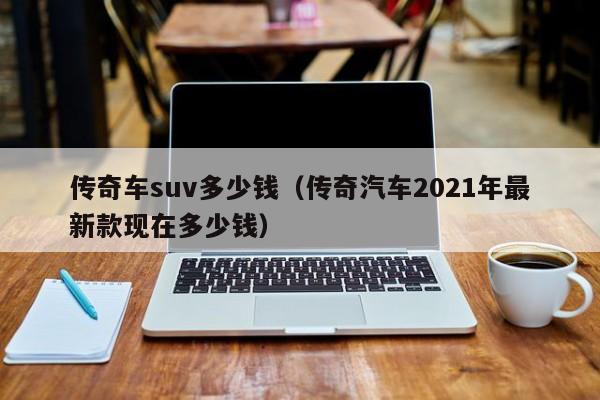 传奇车suv多少钱（传奇汽车2021年最新款现在多少钱）