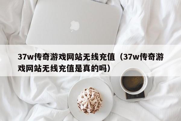 37w传奇游戏网站无线充值（37w传奇游戏网站无线充值是真的吗）