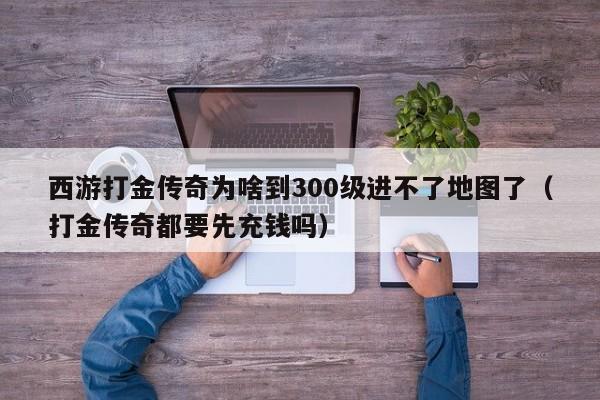 西游打金传奇为啥到300级进不了地图了（打金传奇都要先充钱吗）