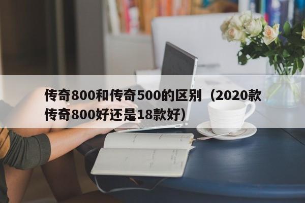 传奇800和传奇500的区别（2020款传奇800好还是18款好）