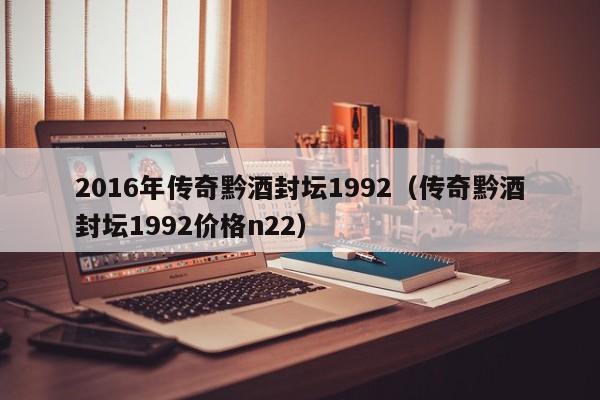 2016年传奇黔酒封坛1992（传奇黔酒封坛1992价格n22）