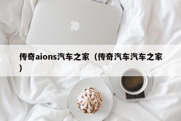 传奇aions汽车之家（传奇汽车汽车之家）