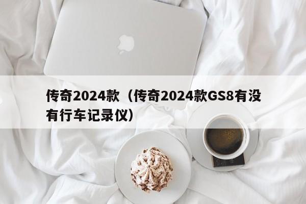 传奇2024款（传奇2024款GS8有没有行车记录仪）