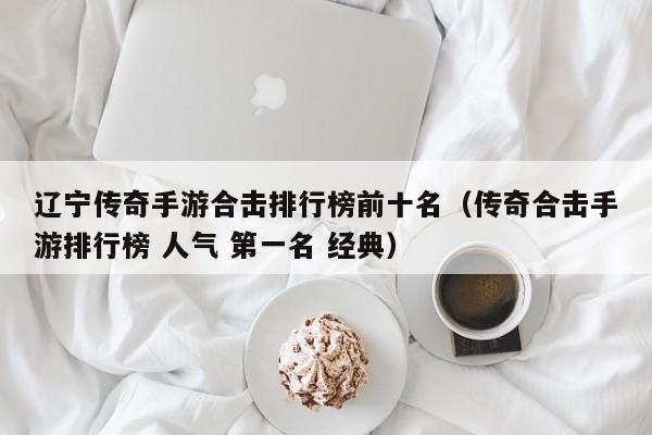 辽宁传奇手游合击排行榜前十名（传奇合击手游排行榜 人气 第一名 经典）