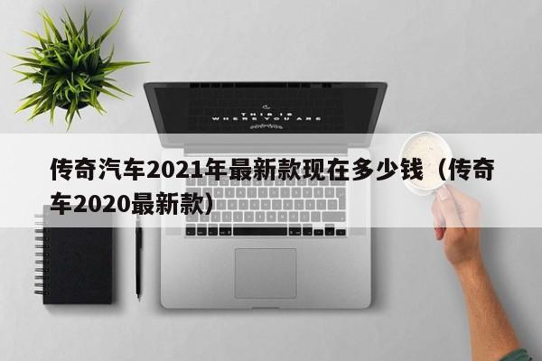 传奇汽车2021年最新款现在多少钱（传奇车2020最新款）