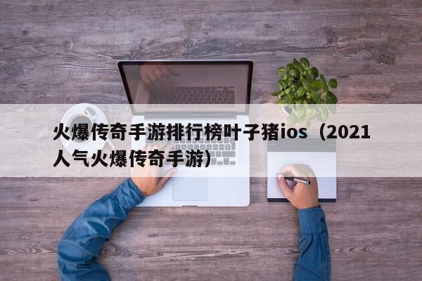 火爆传奇手游排行榜叶子猪ios（2021人气火爆传奇手游）