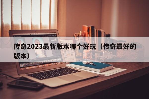 传奇2023最新版本哪个好玩（传奇最好的版本）