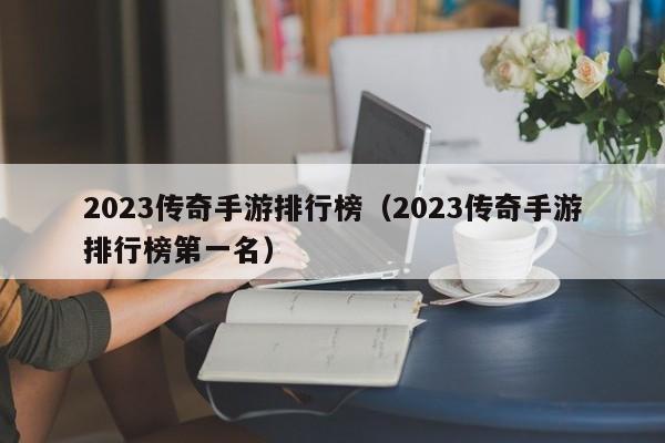 2023传奇手游排行榜（2023传奇手游排行榜第一名）