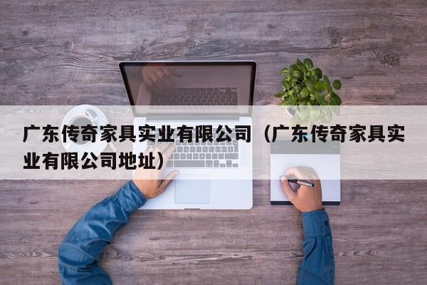 广东传奇家具实业有限公司（广东传奇家具实业有限公司地址）