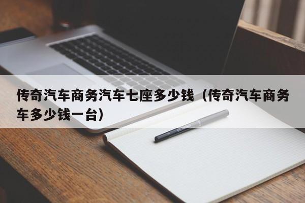 传奇汽车商务汽车七座多少钱（传奇汽车商务车多少钱一台）