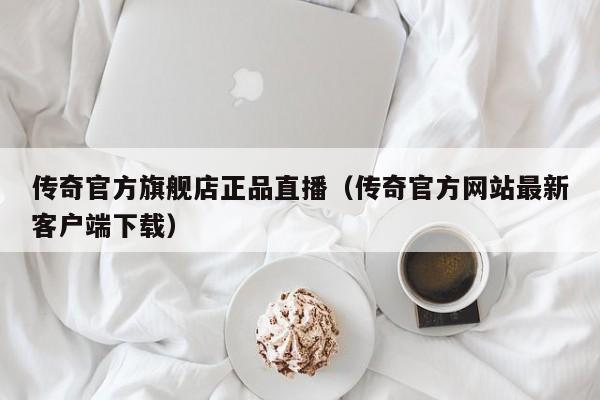 传奇官方旗舰店正品直播（传奇官方网站最新客户端下载）