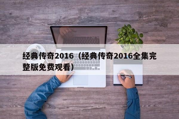 经典传奇2016（经典传奇2016全集完整版免费观看）